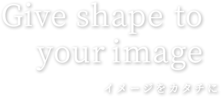 Give shape to your image イメージをカタチに